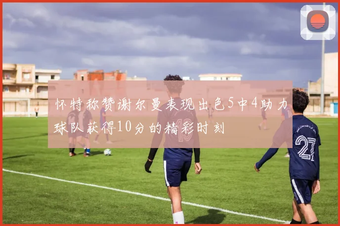 怀特称赞谢尔曼表现出色5中4助力球队获得10分的精彩时刻
