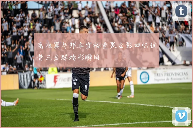 高准翼与邦本宜裕重聚合影回忆往昔三分球精彩瞬间