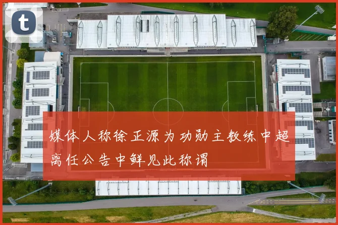 媒体人称徐正源为功勋主教练中超离任公告中鲜见此称谓