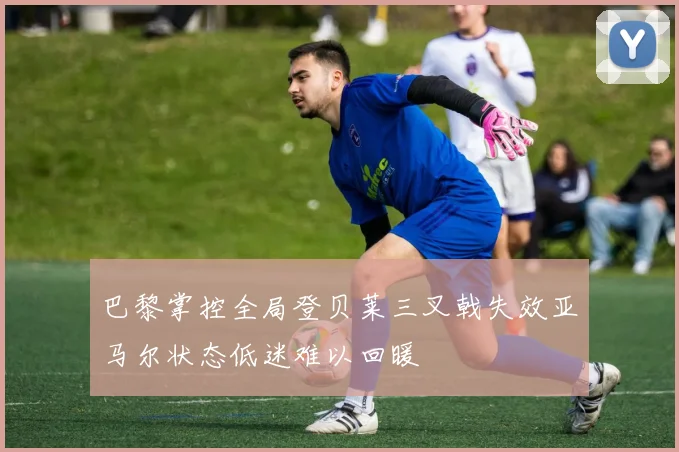 巴黎掌控全局登贝莱三叉戟失效亚马尔状态低迷难以回暖