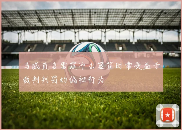 马威直言雷霆冲击篮筐时常受益于裁判判罚的偏袒行为