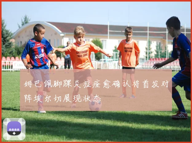 姆巴佩脚踝炎症痊愈确认将首发对阵埃尔切展现状态