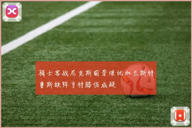 骑士客战尼克斯前景堪忧加兰斯特鲁斯缺阵亨特膝伤成疑