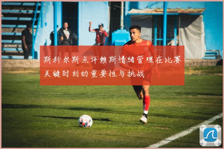 斯科尔斯点评赖斯情绪管理在比赛关键时刻的重要性与挑战