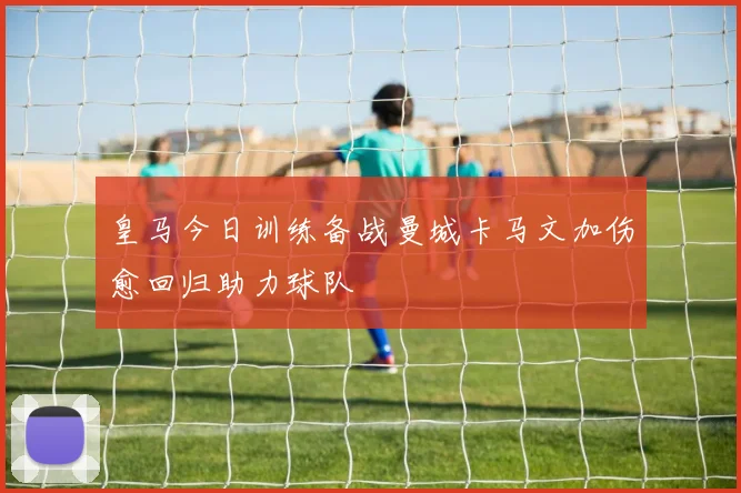皇马今日训练备战曼城卡马文加伤愈回归助力球队