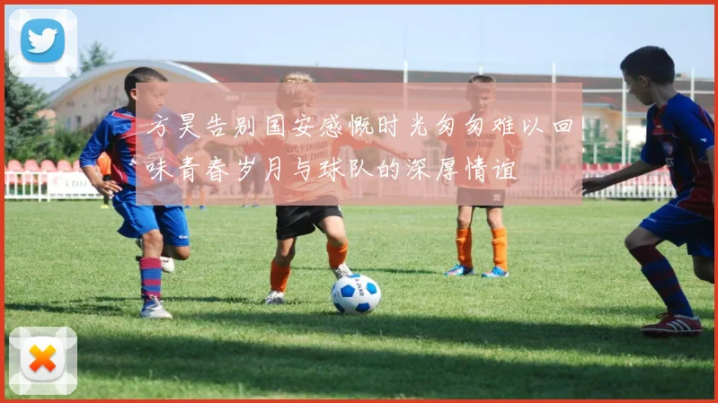 方昊告别国安感慨时光匆匆难以回味青春岁月与球队的深厚情谊