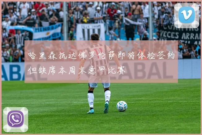 哈里森抵达佛罗伦萨即将体检签约但缺席本周末意甲比赛