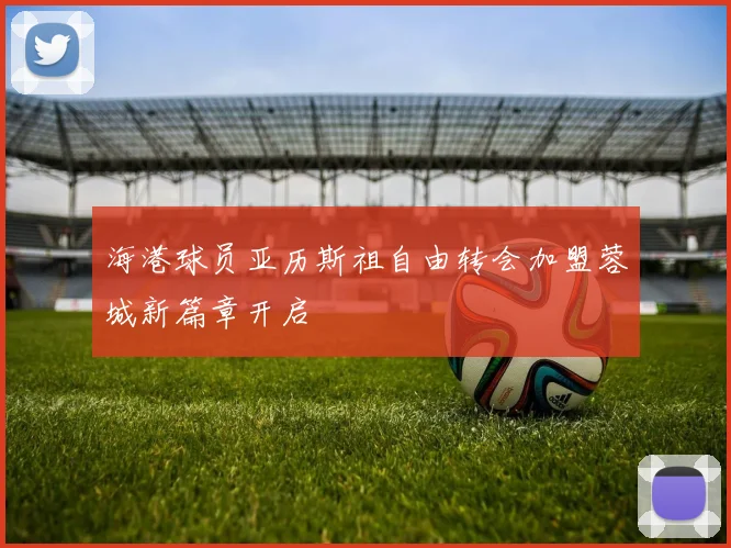 海港球员亚历斯祖自由转会加盟蓉城新篇章开启