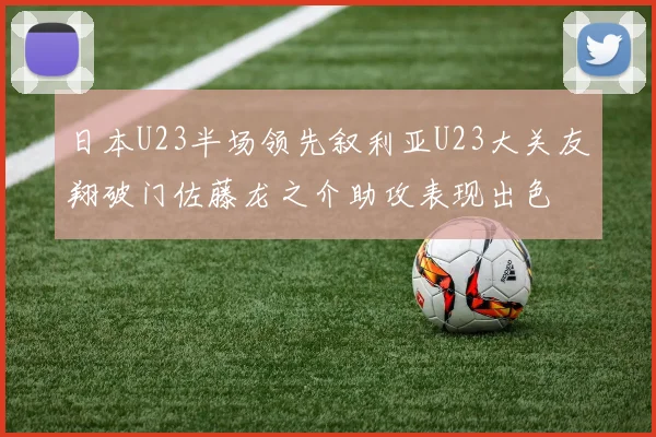 日本U23半场领先叙利亚U23大关友翔破门佐藤龙之介助攻表现出色