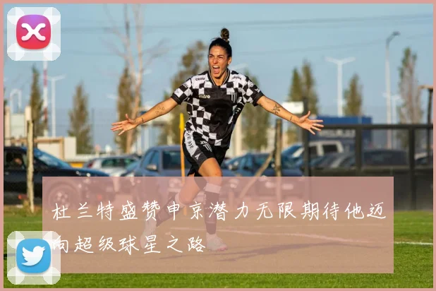 杜兰特盛赞申京潜力无限期待他迈向超级球星之路