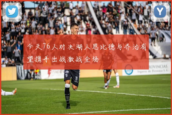 今天76人对决湖人恩比德与乔治有望携手出战激战全场
