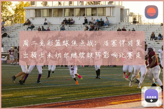 周二竞彩篮球焦点战：活塞悍将复出骑士米切尔继续缺阵影响比赛走势