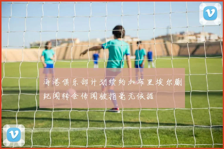 海港俱乐部计划续约加布里埃尔蒯纪闻转会传闻被指毫无依据