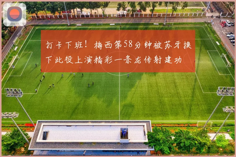 打卡下班！梅西第58分钟被苏牙换下此役上演精彩一条龙传射建功