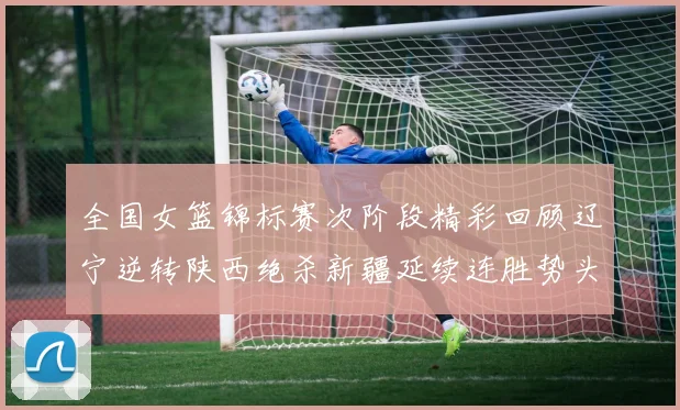 全国女篮锦标赛次阶段精彩回顾辽宁逆转陕西绝杀新疆延续连胜势头