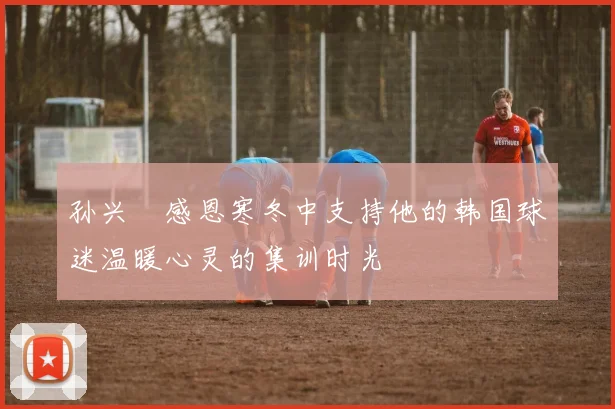 孙兴慜感恩寒冬中支持他的韩国球迷温暖心灵的集训时光
