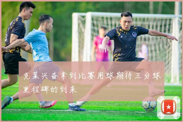 克莱兴奋拿到比赛用球期待三分球里程碑的到来