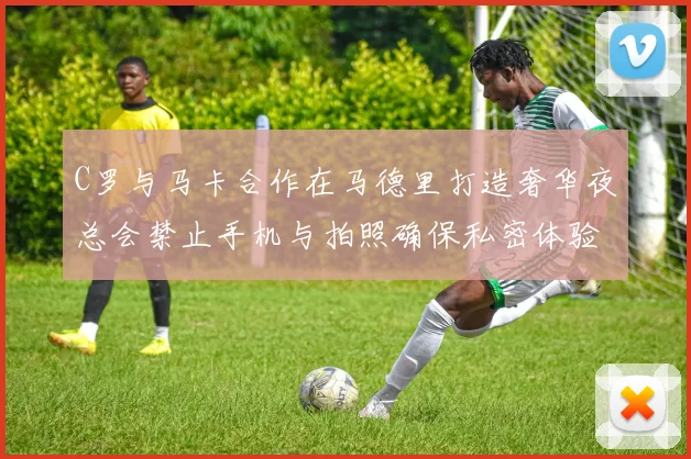 C罗与马卡合作在马德里打造奢华夜总会禁止手机与拍照确保私密体验