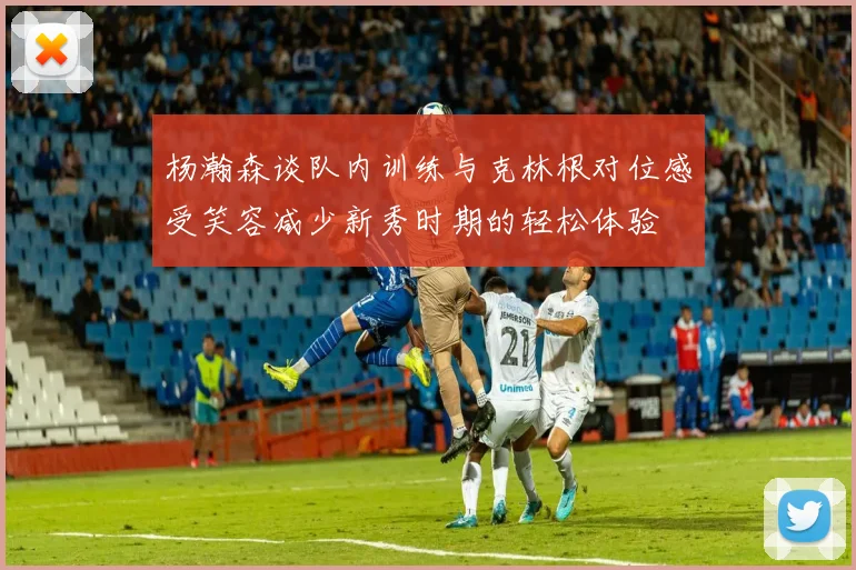 杨瀚森谈队内训练与克林根对位感受笑容减少新秀时期的轻松体验
