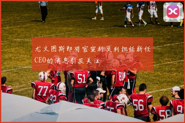 尤文图斯即将官宣科莫利担任新任CEO的消息引发关注