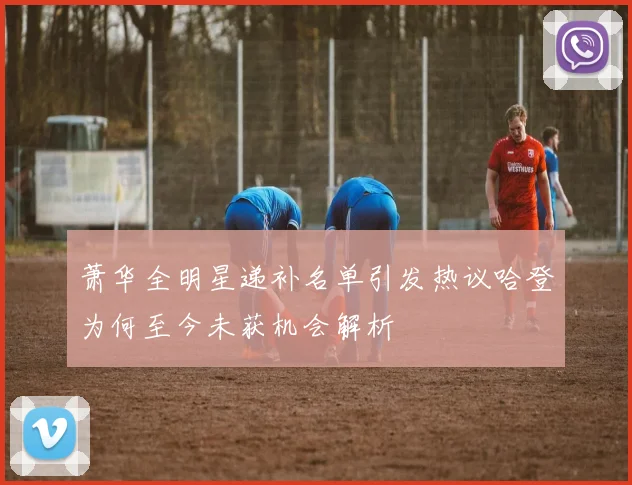 萧华全明星递补名单引发热议哈登为何至今未获机会解析