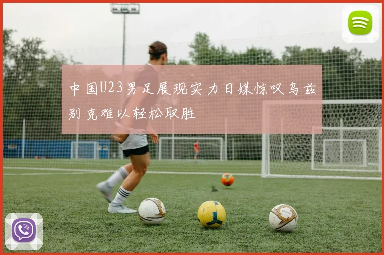 中国U23男足展现实力日媒惊叹乌兹别克难以轻松取胜