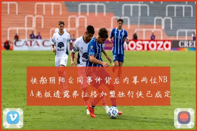 快船阴阳合同事件背后内幕两位NBA老板透露弗拉格加盟独行侠已成定局