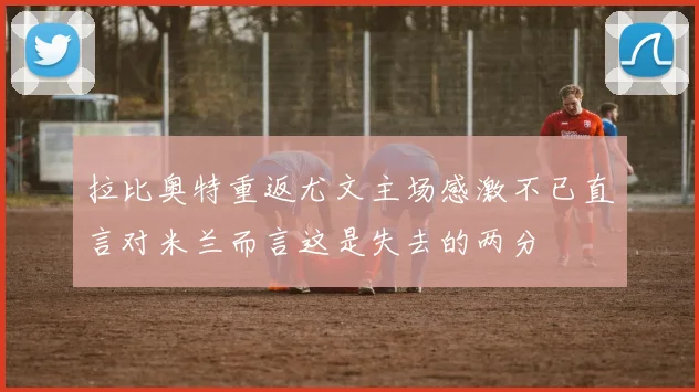 拉比奥特重返尤文主场感激不已直言对米兰而言这是失去的两分