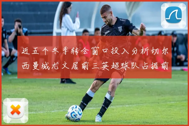近五个冬季转会窗口投入分析切尔西曼城尤文居前三英超球队占据前十五名中的七席