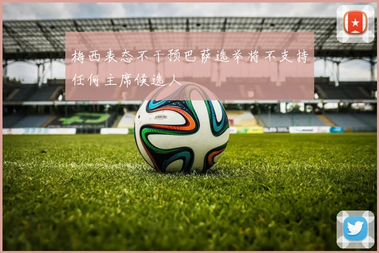 梅西表态不干预巴萨选举将不支持任何主席候选人