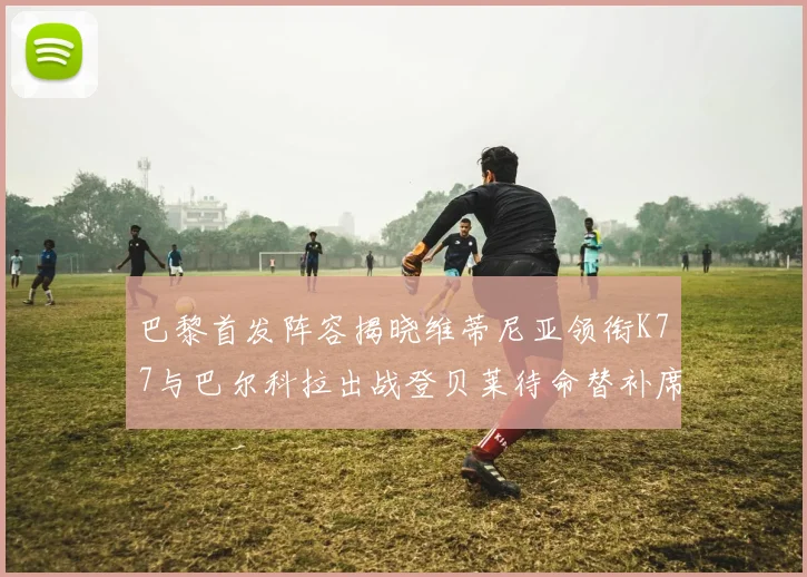 巴黎首发阵容揭晓维蒂尼亚领衔K77与巴尔科拉出战登贝莱待命替补席