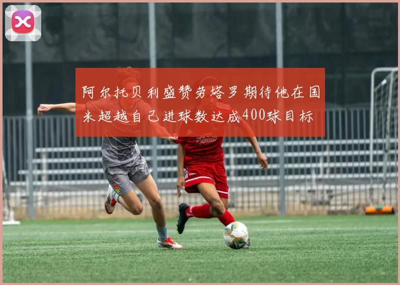 阿尔托贝利盛赞劳塔罗期待他在国米超越自己进球数达成400球目标