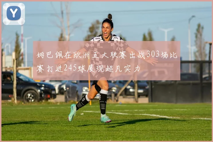 姆巴佩在欧洲五大联赛出战303场比赛打进245球展现超凡实力