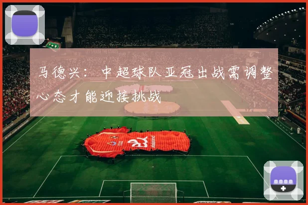 马德兴：中超球队亚冠出战需调整心态才能迎接挑战